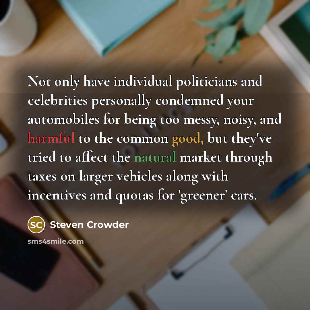 “Not only have individual politicians and celebrities personally condemned your automobiles for being too messy, noisy, and harmful to the common good, but they've tried to affect the natural market through taxes on larger vehicles along with incentives and quotas for 'greener' cars.” quote by Steven Crowder