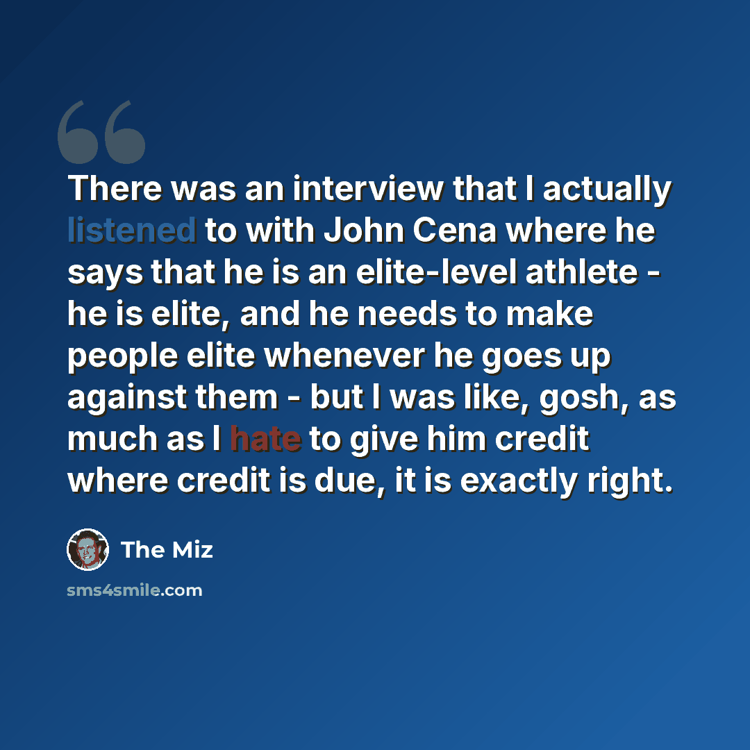 “There was an interview that I actually listened to with John Cena where he says that he is an elite-level athlete - he is elite, and he needs to make people elite whenever he goes up against them - but I was like, gosh, as much as I hate to give him credit where credit is due, it is exactly right.” quote by The Miz