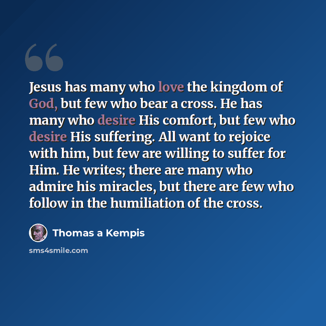 “Jesus has many who love the kingdom of God, but few who bear a cross. He has many who desire His comfort, but few who desire His suffering. All want to rejoice with him, but few are willing to suffer for Him. He writes; there are many who admire his miracles, but there are few who follow in the…” quote by Thomas a Kempis