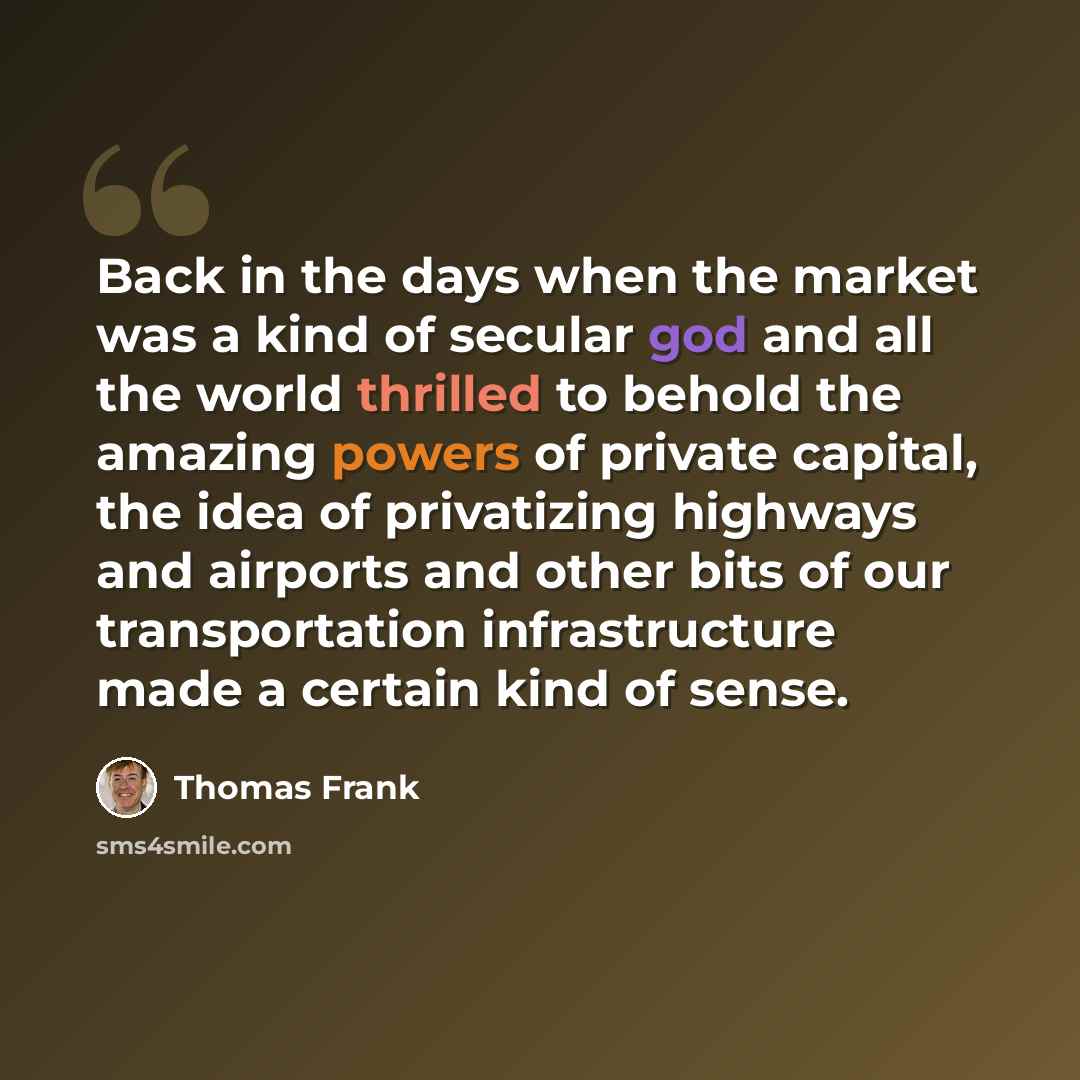 “Back in the days when the market was a kind of secular god and all the world thrilled to behold the amazing powers of private capital, the idea of privatizing highways and airports and other bits of our transportation infrastructure made a certain kind of sense.” quote by Thomas Frank