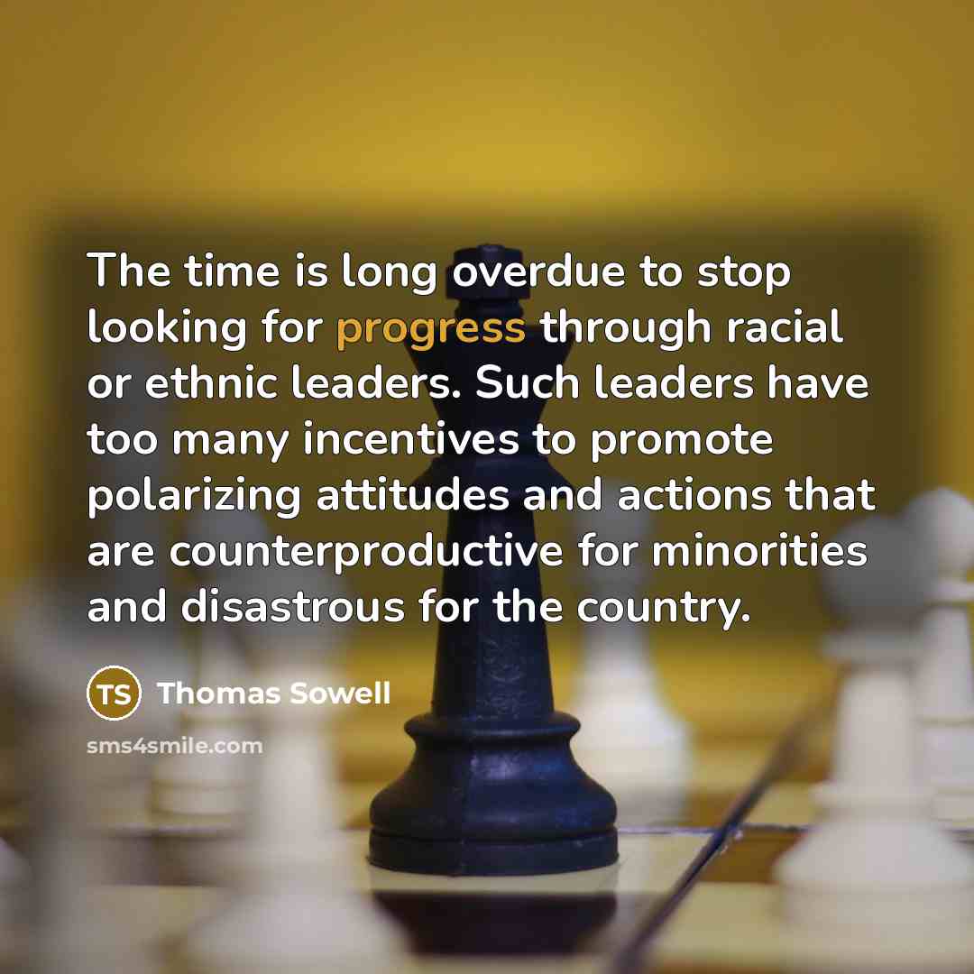 “The time is long overdue to stop looking for progress through racial or ethnic leaders. Such leaders have too many incentives to promote polarizing attitudes and actions that are counterproductive for minorities and disastrous for the country.” quote by Thomas Sowell