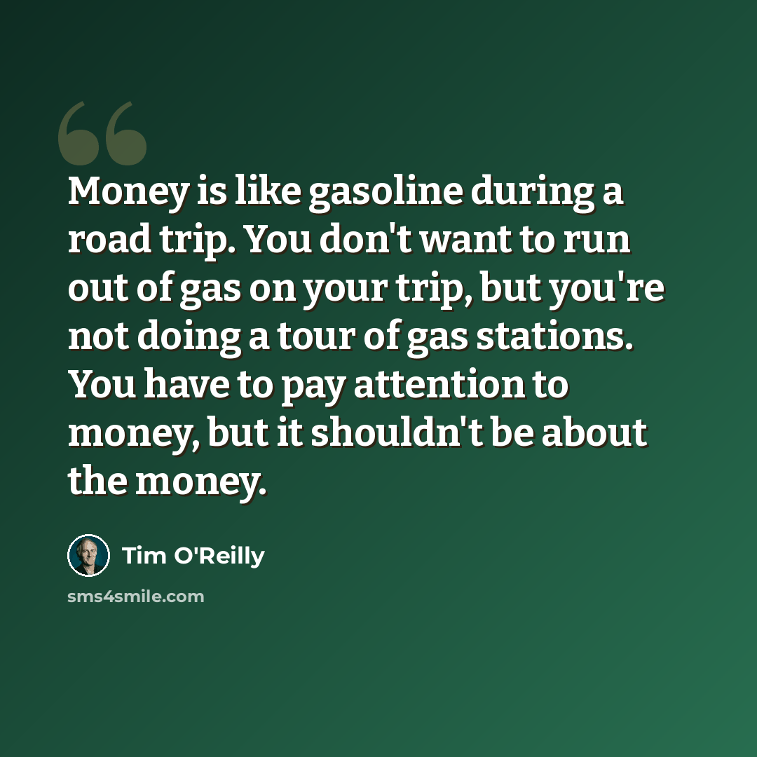“Money is like gasoline during a road trip. You don't want to run out of gas on your trip, but you're not doing a tour of gas stations. You have to pay attention to money, but it shouldn't be about the money.” quote by Tim O'Reilly