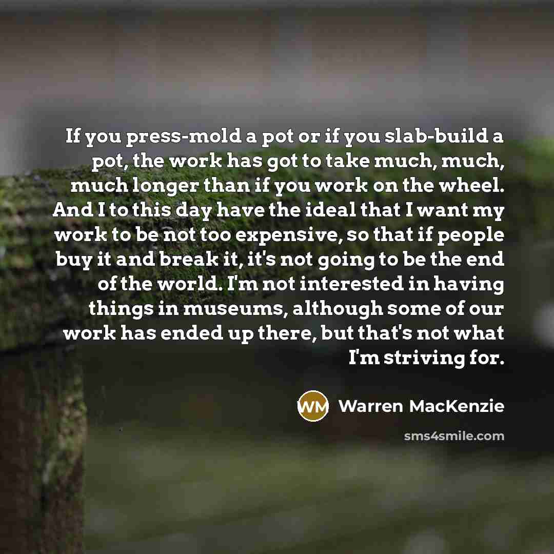 “If you press-mold a pot or if you slab-build a pot, the work has got to take much, much, much longer than if you work on the wheel. And I to this day have the ideal that I want my work to be not too expensive, so that if people buy it and break it, it's not going to be the end of the world. I'm…” quote by Warren MacKenzie