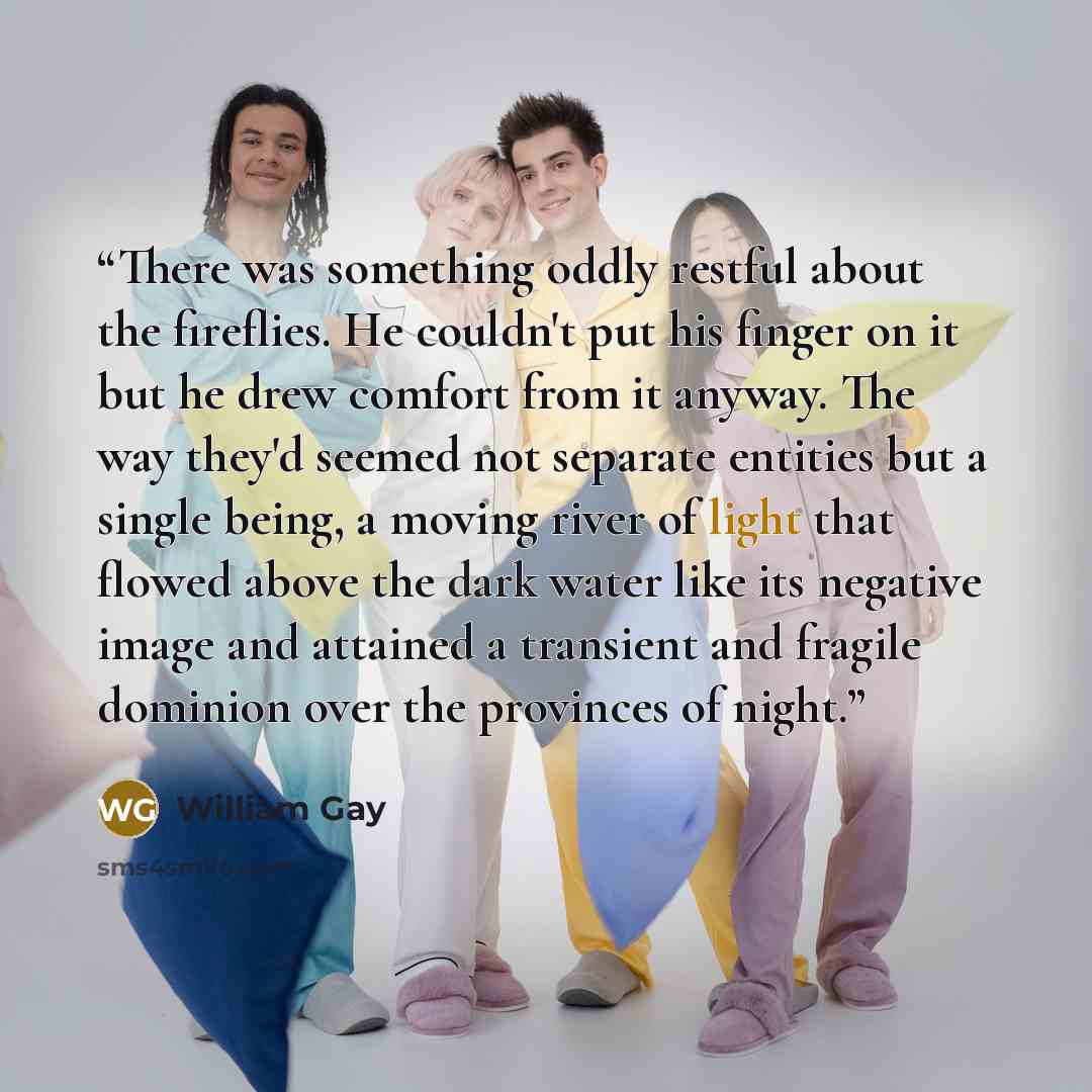 “There was something oddly restful about the fireflies. He couldn't put his finger on it but he drew comfort from it anyway. The way they'd seemed not separate entities but a single being, a moving river of light that flowed above the dark water like its negative image and attained a transient and…” quote by William Gay