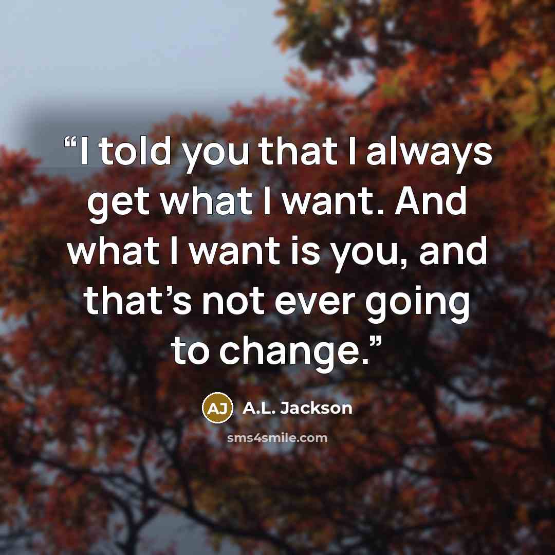 “I told you that I always get what I want. And what I want is you, and that’s not ever going to change.” quote by A.L. Jackson
