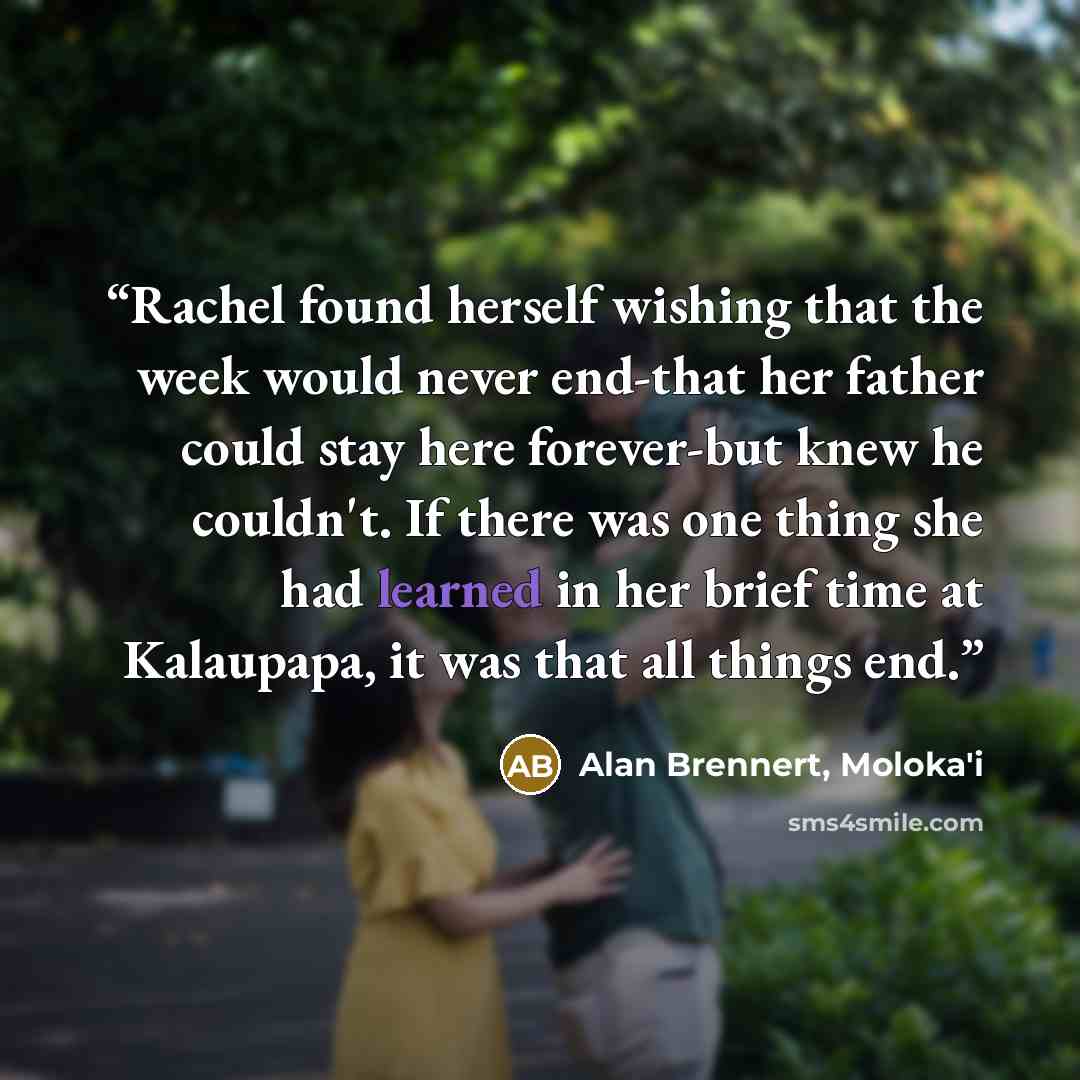 “Rachel found herself wishing that the week would never end-that her father could stay here forever-but knew he couldn't. If there was one thing she had learned in her brief time at Kalaupapa, it was that all things end.” quote by Alan Brennert, Moloka'i