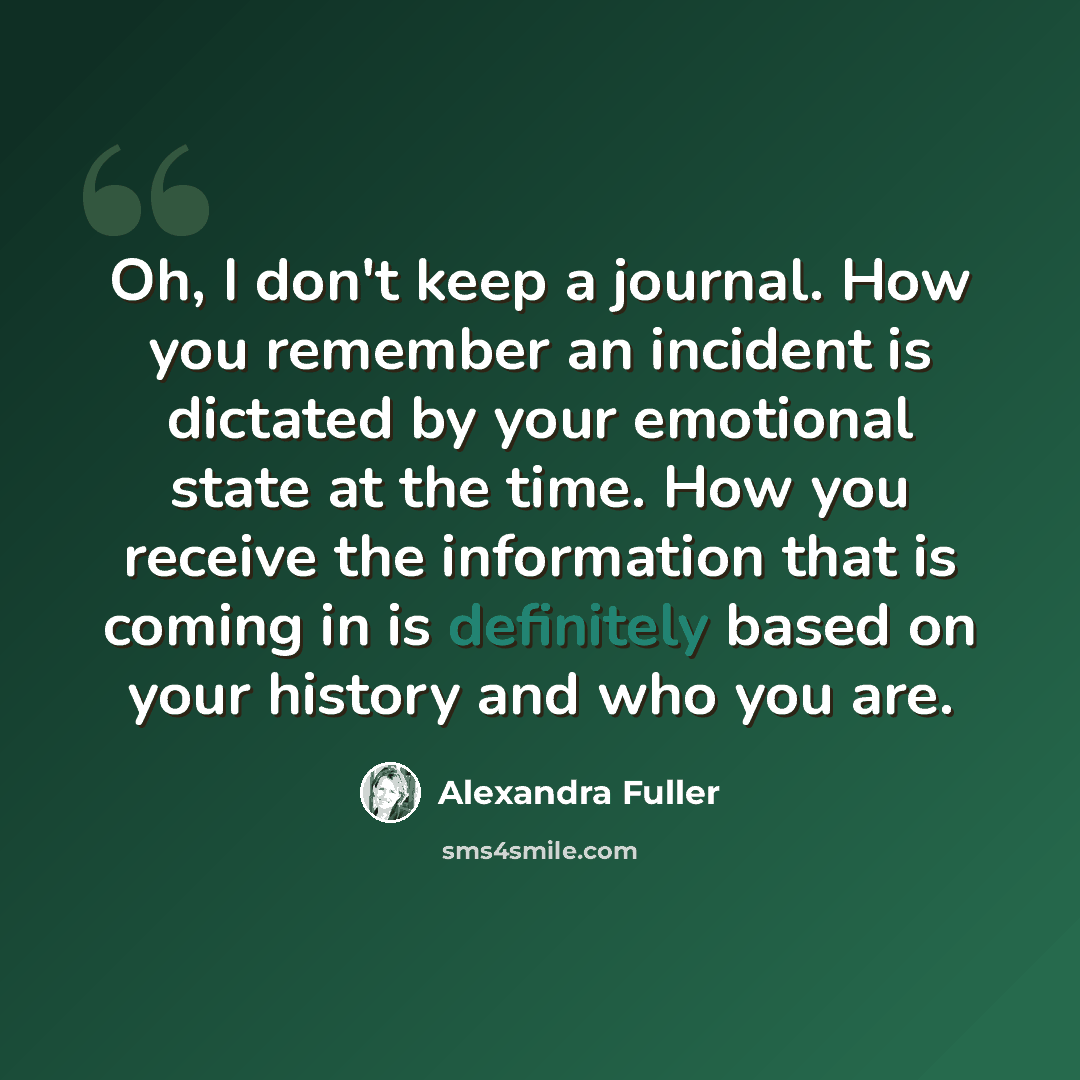 “Oh, I don't keep a journal. How you remember an incident is dictated by your emotional state at the time. How you receive the information that is coming in is definitely based on your history and who you are.” quote by Alexandra Fuller