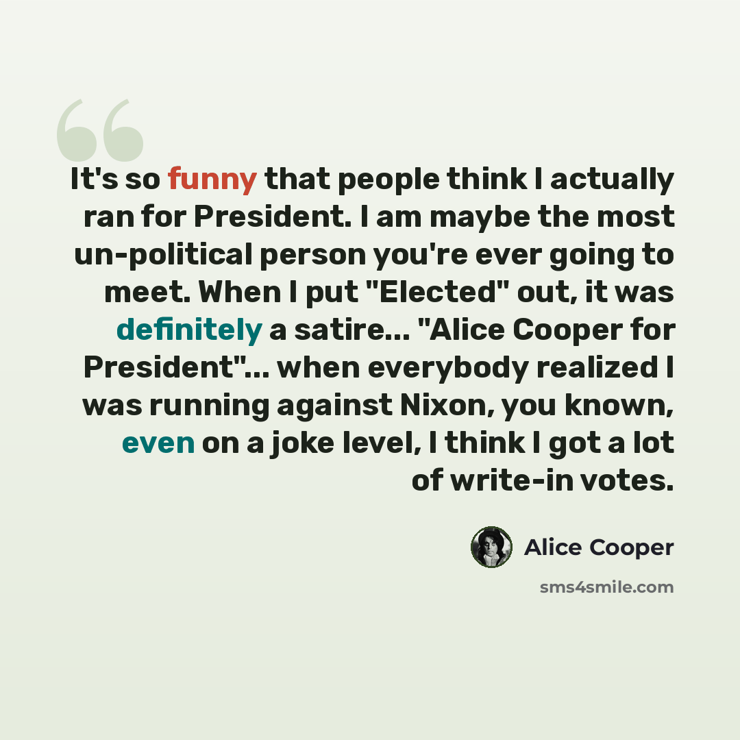 “It's so funny that people think I actually ran for President. I am maybe the most un-political person you're ever going to meet. When I put "Elected" out, it was definitely a satire... "Alice Cooper for President"... when everybody realized I was running against Nixon, you known, even on a joke…” quote by Alice Cooper