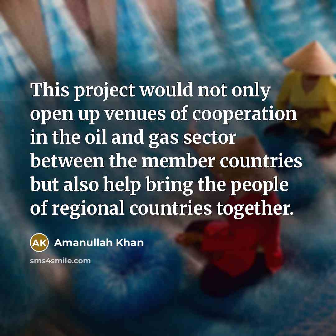 “This project would not only open up venues of cooperation in the oil and gas sector between the member countries but also help bring the people of regional countries together.” quote by Amanullah Khan