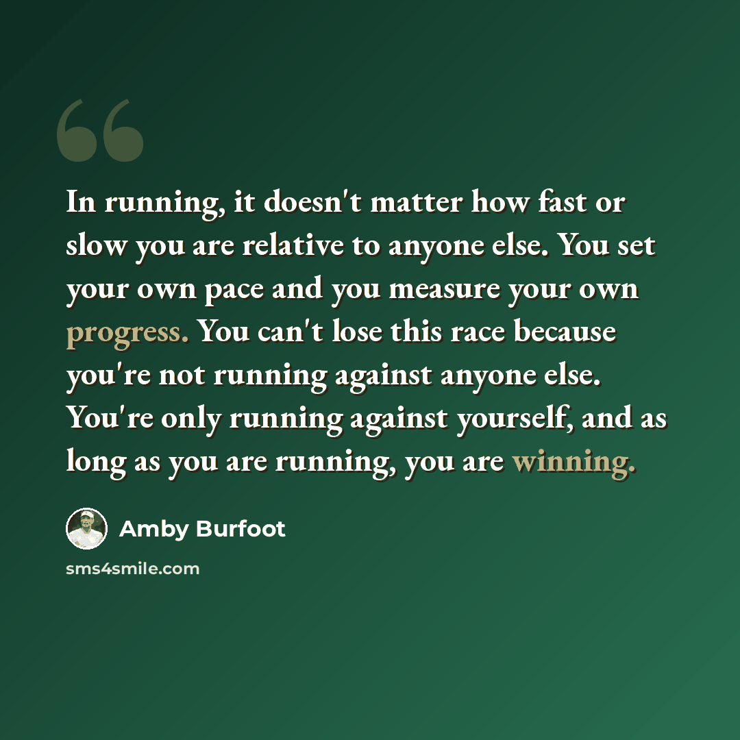 “In running, it doesn't matter how fast or slow you are relative to anyone else. You set your own pace and you measure your own progress. You can't lose this race because you're not running against anyone else. You're only running against yourself, and as long as you are running, you are winning.” quote by Amby Burfoot