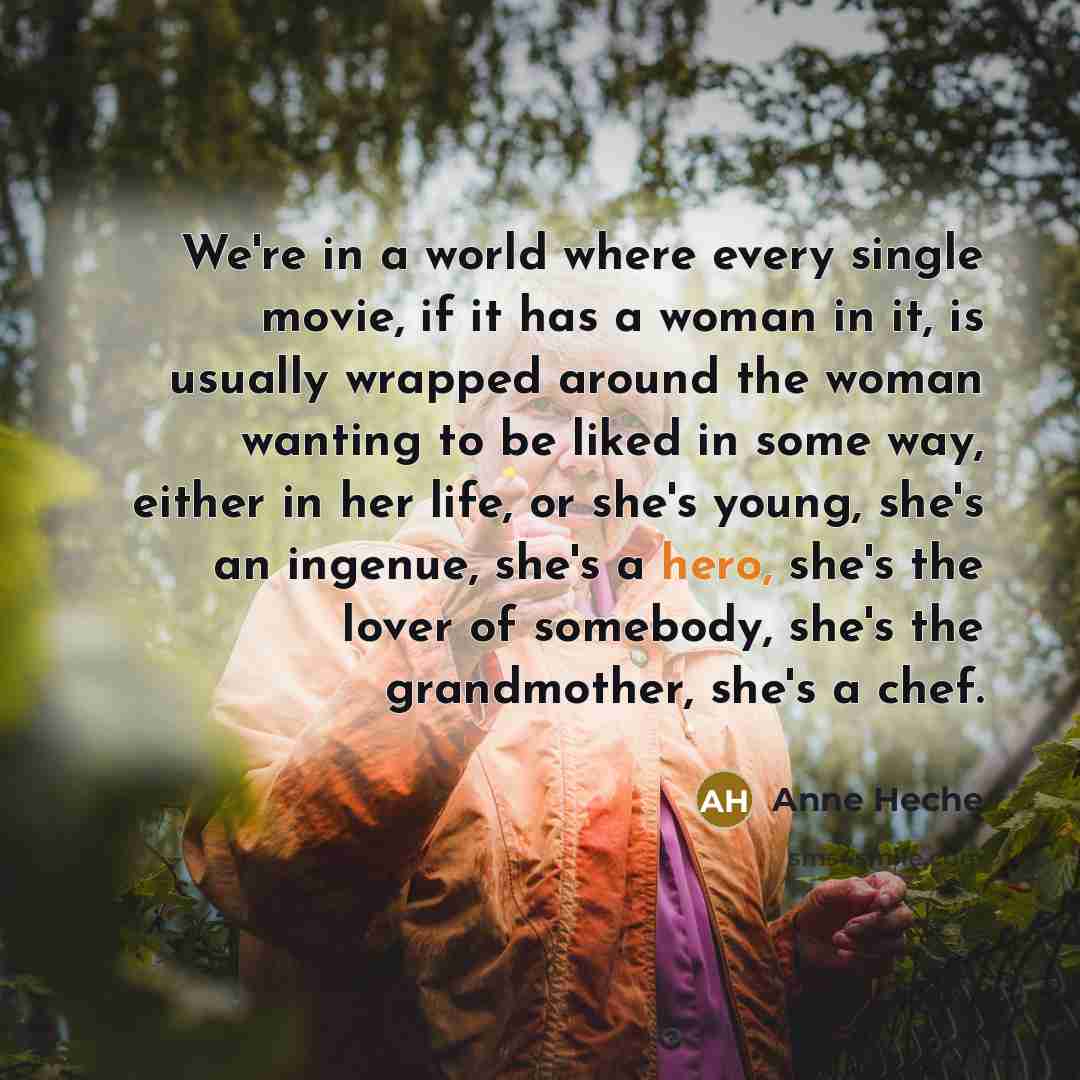 “We're in a world where every single movie, if it has a woman in it, is usually wrapped around the woman wanting to be liked in some way, either in her life, or she's young, she's an ingenue, she's a hero, she's the lover of somebody, she's the grandmother, she's a chef.” quote by Anne Heche