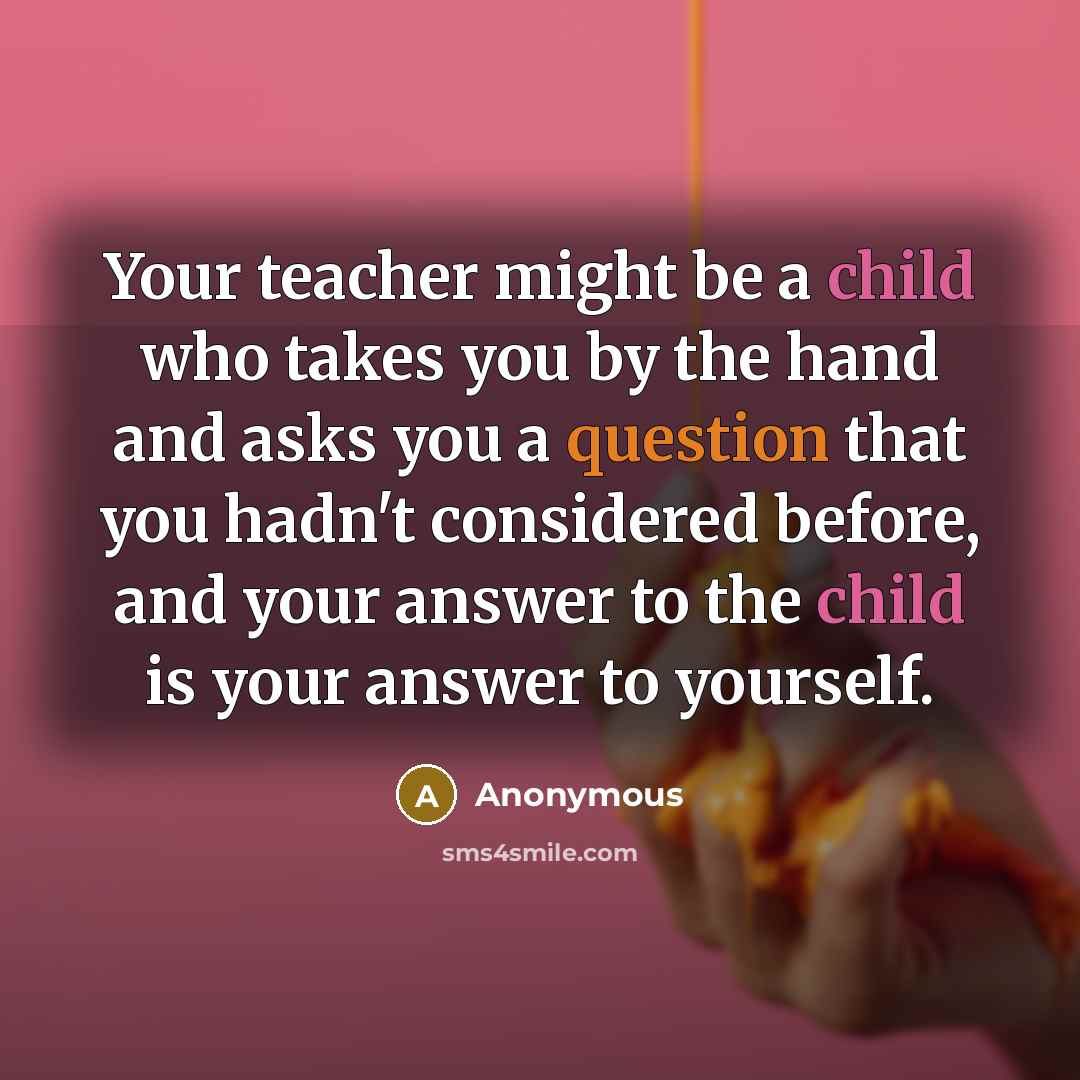 “Your teacher might be a child who takes you by the hand and asks you a question that you hadn't considered before, and your answer to the child is your answer to yourself.” quote by Anonymous