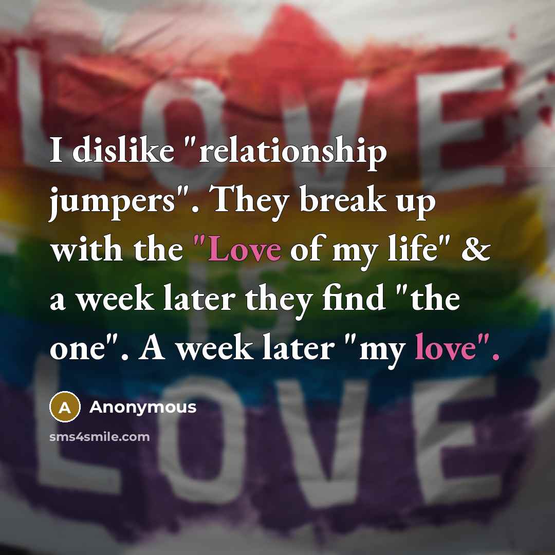 “I dislike "relationship jumpers". They break up with the "Love of my life" & a week later they find "the one". A week later "my love".” quote by Anonymous