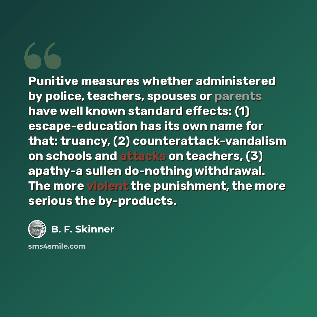 “Punitive measures whether administered by police, teachers, spouses or parents have well known standard effects: (1) escape-education has its own name for that: truancy, (2) counterattack-vandalism on schools and attacks on teachers, (3) apathy-a sullen do-nothing withdrawal. The more violent the…” quote by B. F. Skinner