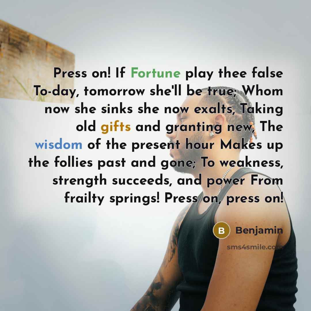 “Press on! If Fortune play thee false To-day, tomorrow she'll be true; Whom now she sinks she now exalts, Taking old gifts and granting new, The wisdom of the present hour Makes up the follies past and gone; To weakness, strength succeeds, and power From frailty springs! Press on, press on!” quote by Benjamin