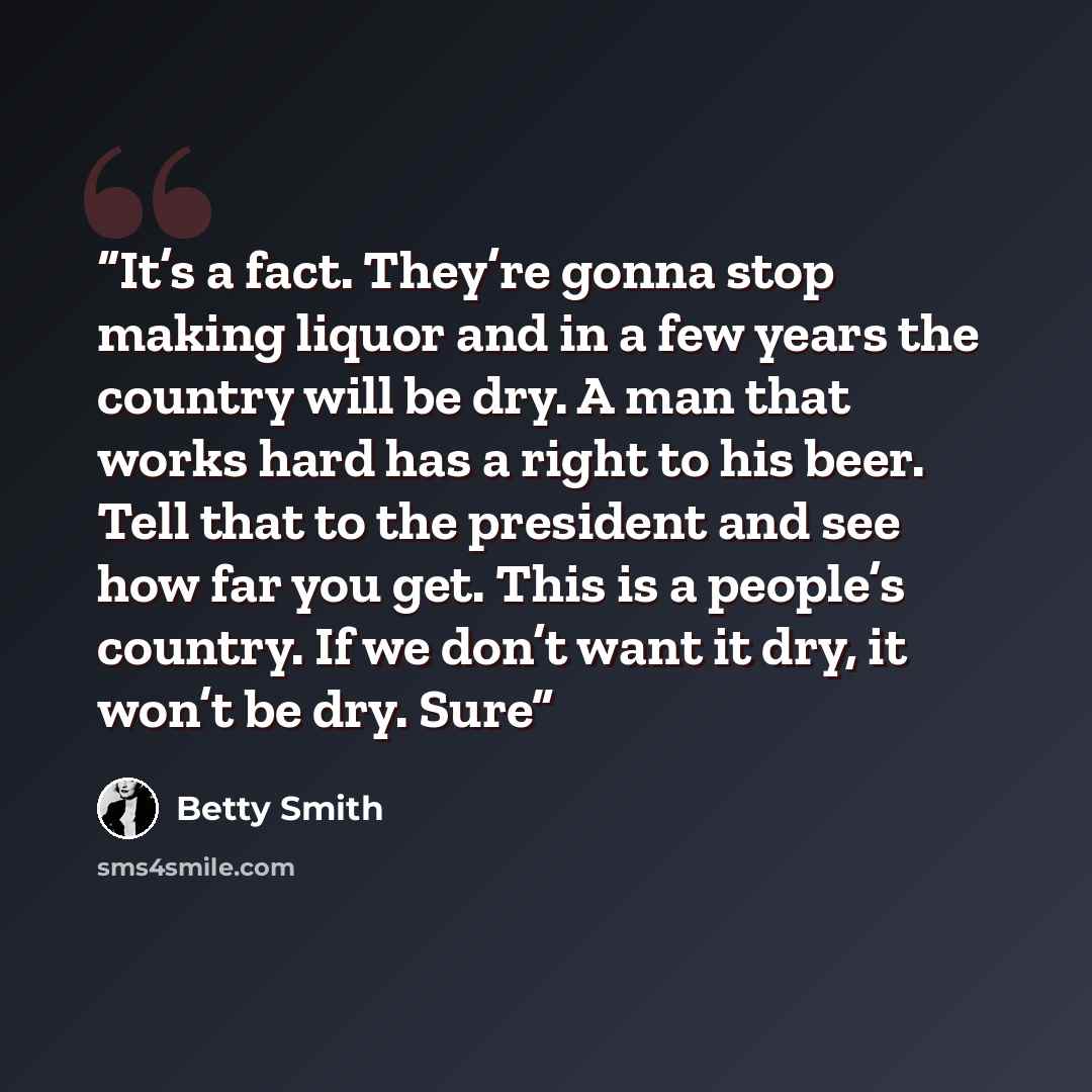 “It’s a fact. They’re gonna stop making liquor and in a few years the country will be dry. A man that works hard has a right to his beer. Tell that to the president and see how far you get. This is a people’s country. If we don’t want it dry, it won’t be dry. Sure” quote by Betty Smith