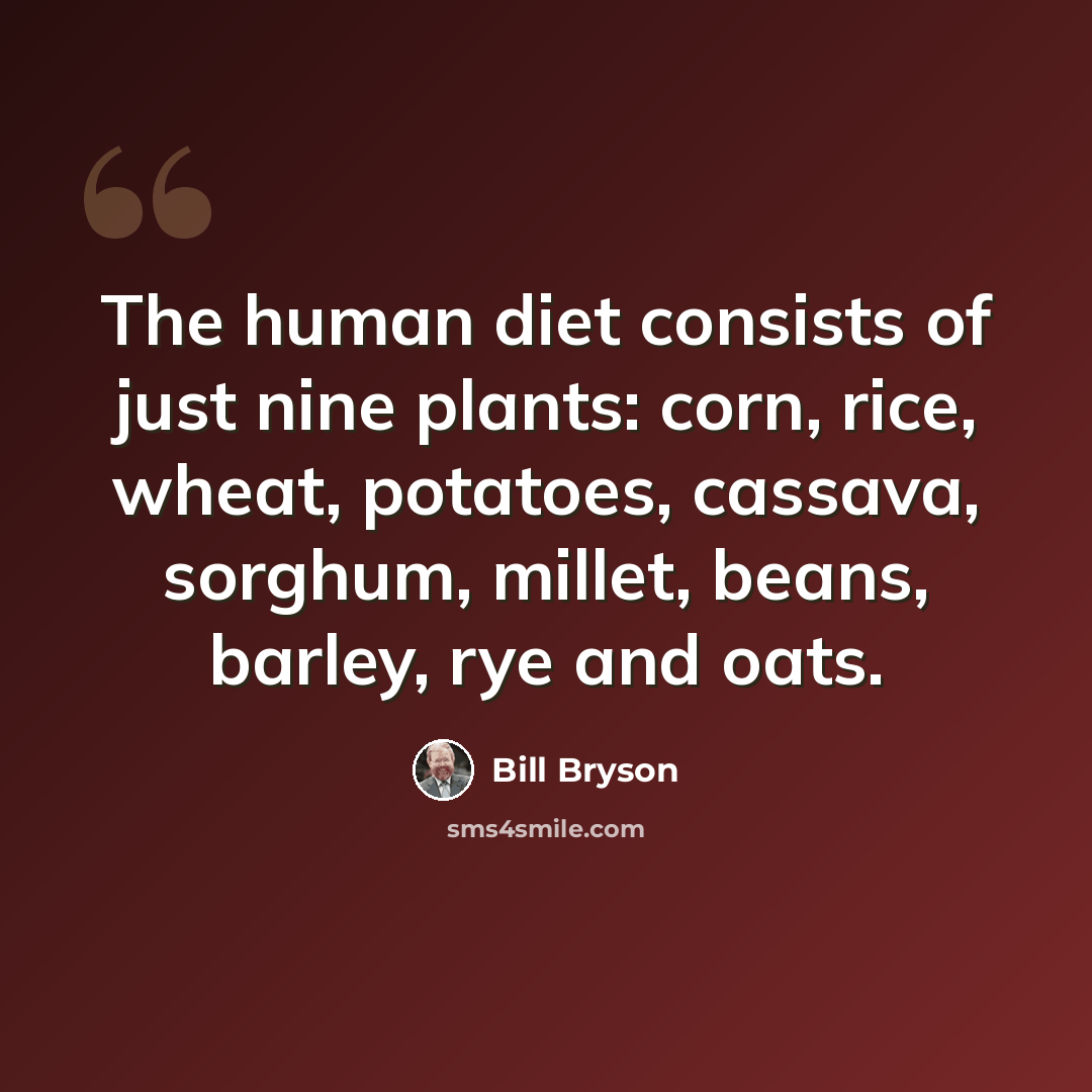 “The human diet consists of just nine plants: corn, rice, wheat, potatoes, cassava, sorghum, millet, beans, barley, rye and oats.” quote by Bill Bryson
