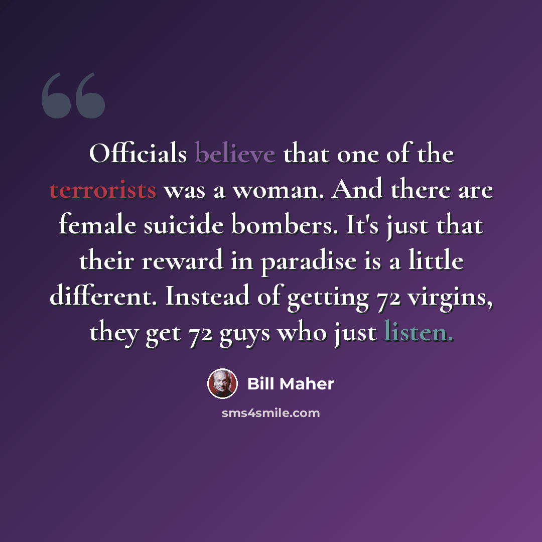 “Officials believe that one of the terrorists was a woman. And there are female suicide bombers. It's just that their reward in paradise is a little different. Instead of getting 72 virgins, they get 72 guys who just listen.” quote by Bill Maher