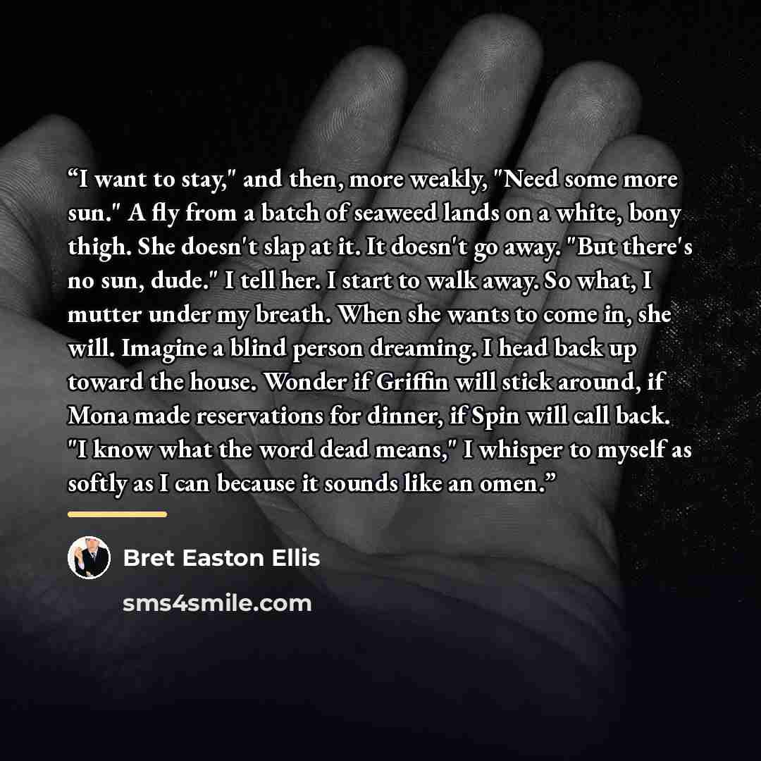 “I want to stay," and then, more weakly, "Need some more sun." A fly from a batch of seaweed lands on a white, bony thigh. She doesn't slap at it. It doesn't go away. "But there's no sun, dude." I tell her. I start to walk away. So what, I mutter under my breath. When she wants to come in, she…” quote by Bret Easton Ellis