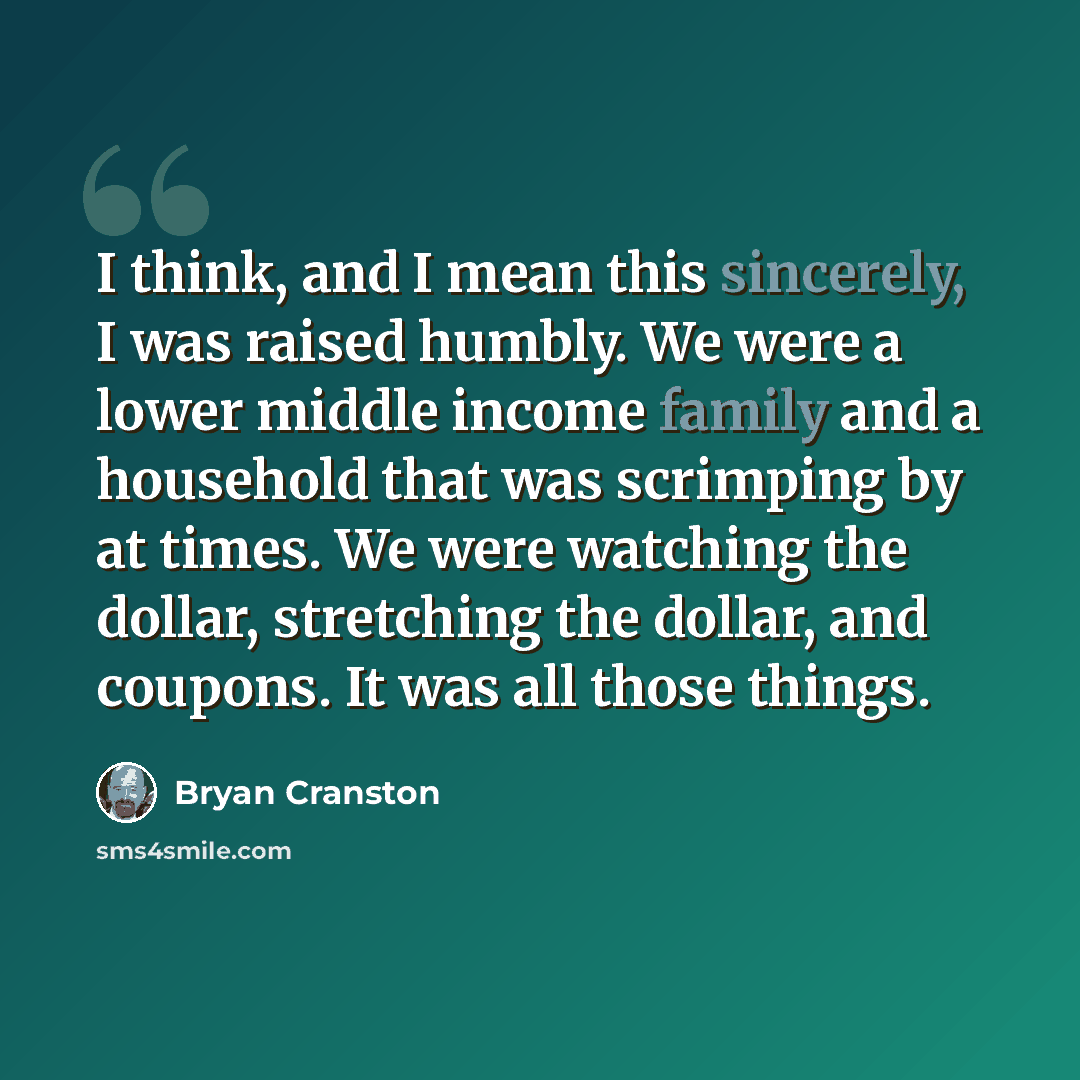 “I think, and I mean this sincerely, I was raised humbly. We were a lower middle income family and a household that was scrimping by at times. We were watching the dollar, stretching the dollar, and coupons. It was all those things.” quote by Bryan Cranston