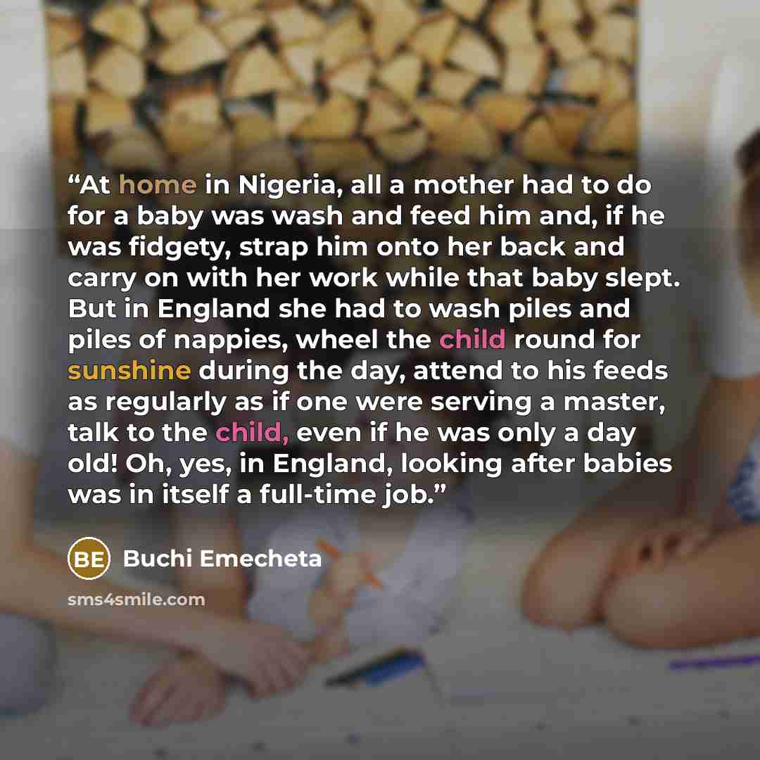 “At home in Nigeria, all a mother had to do for a baby was wash and feed him and, if he was fidgety, strap him onto her back and carry on with her work while that baby slept. But in England she had to wash piles and piles of nappies, wheel the child round for sunshine during the day, attend to his…” quote by Buchi Emecheta