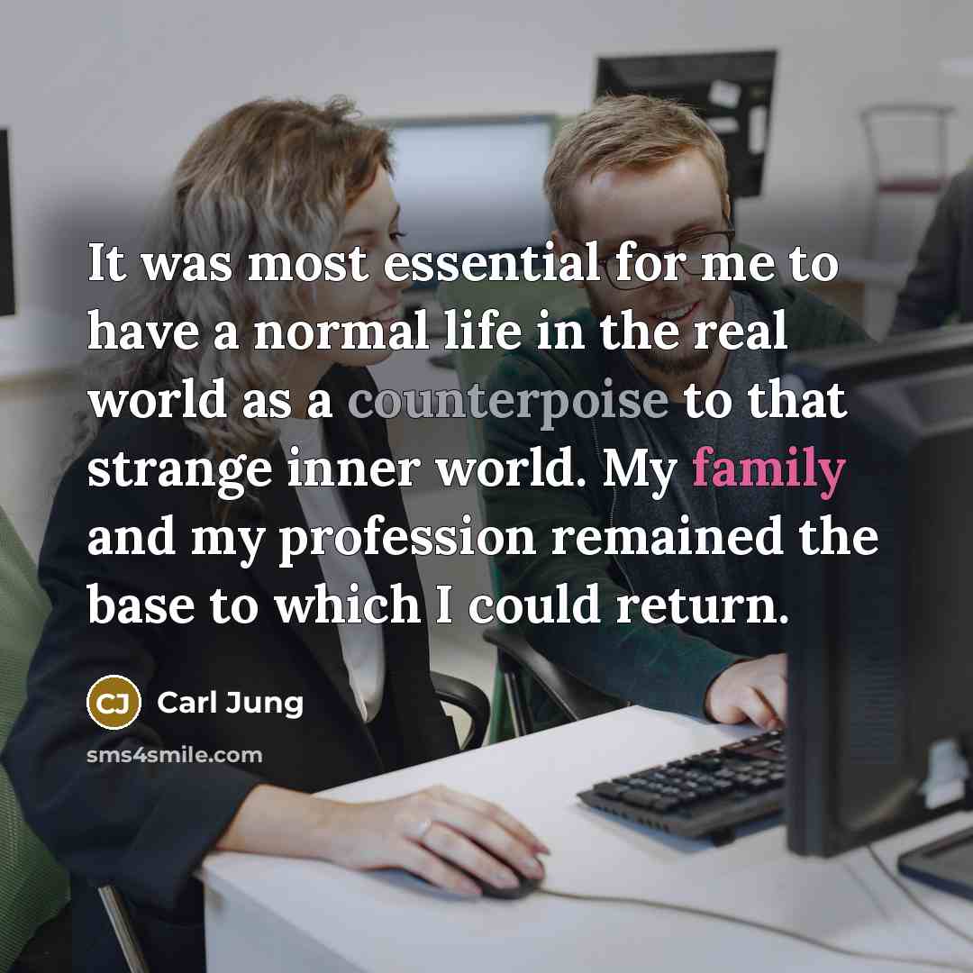 “It was most essential for me to have a normal life in the real world as a counterpoise to that strange inner world. My family and my profession remained the base to which I could return.” quote by Carl Jung
