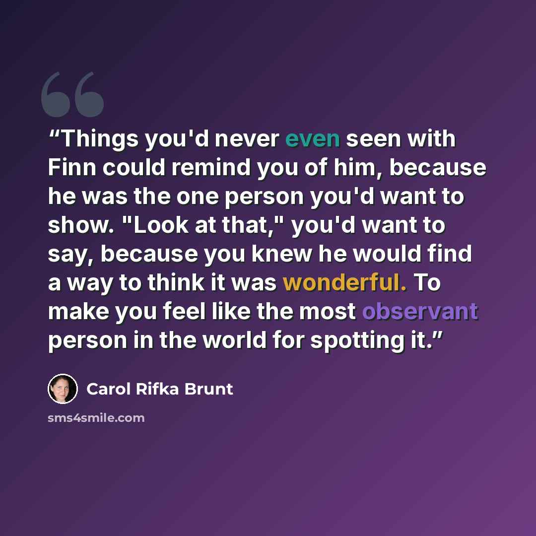 “Things you'd never even seen with Finn could remind you of him, because he was the one person you'd want to show. "Look at that," you'd want to say, because you knew he would find a way to think it was wonderful. To make you feel like the most observant person in the world for spotting it.” quote by Carol Rifka Brunt