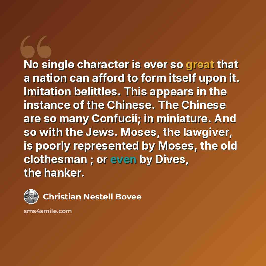 “No single character is ever so great that a nation can afford to form itself upon it. Imitation belittles. This appears in the instance of the Chinese. The Chinese are so many Confucii; in miniature. And so with the Jews. Moses, the lawgiver, is poorly represented by Moses, the old clothesman ; or…” quote by Christian Nestell Bovee