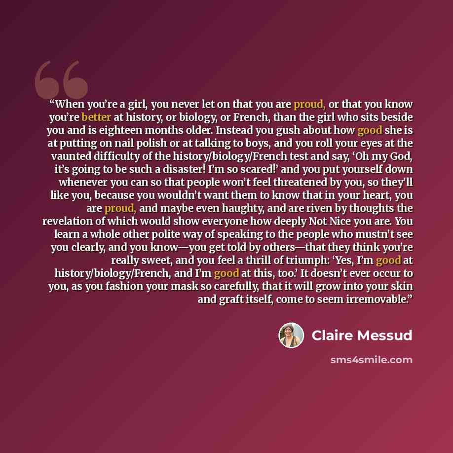 “When you’re a girl, you never let on that you are proud, or that you know you’re better at history, or biology, or French, than the girl who sits beside you and is eighteen months older. Instead you gush about how good she is at putting on nail polish or at talking to boys, and you roll your eyes…” quote by Claire Messud