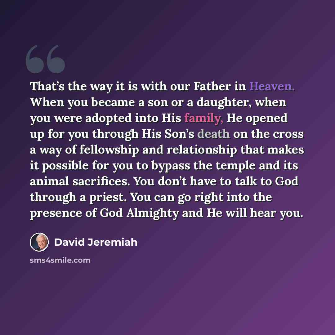 “That’s the way it is with our Father in Heaven. When you became a son or a daughter, when you were adopted into His family, He opened up for you through His Son’s death on the cross a way of fellowship and relationship that makes it possible for you to bypass the temple and its animal sacrifices…” quote by David Jeremiah