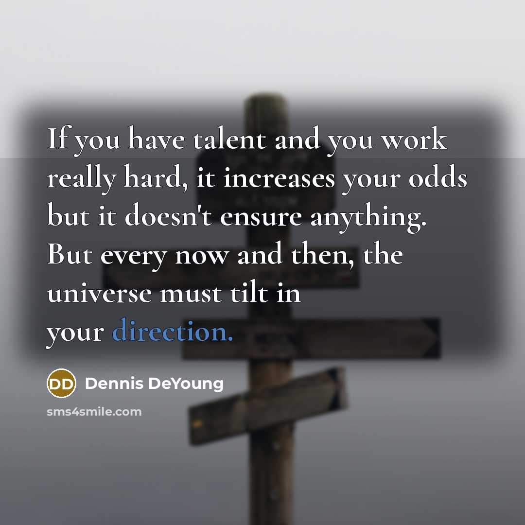 “If you have talent and you work really hard, it increases your odds but it doesn't ensure anything. But every now and then, the universe must tilt in your direction.” quote by Dennis DeYoung