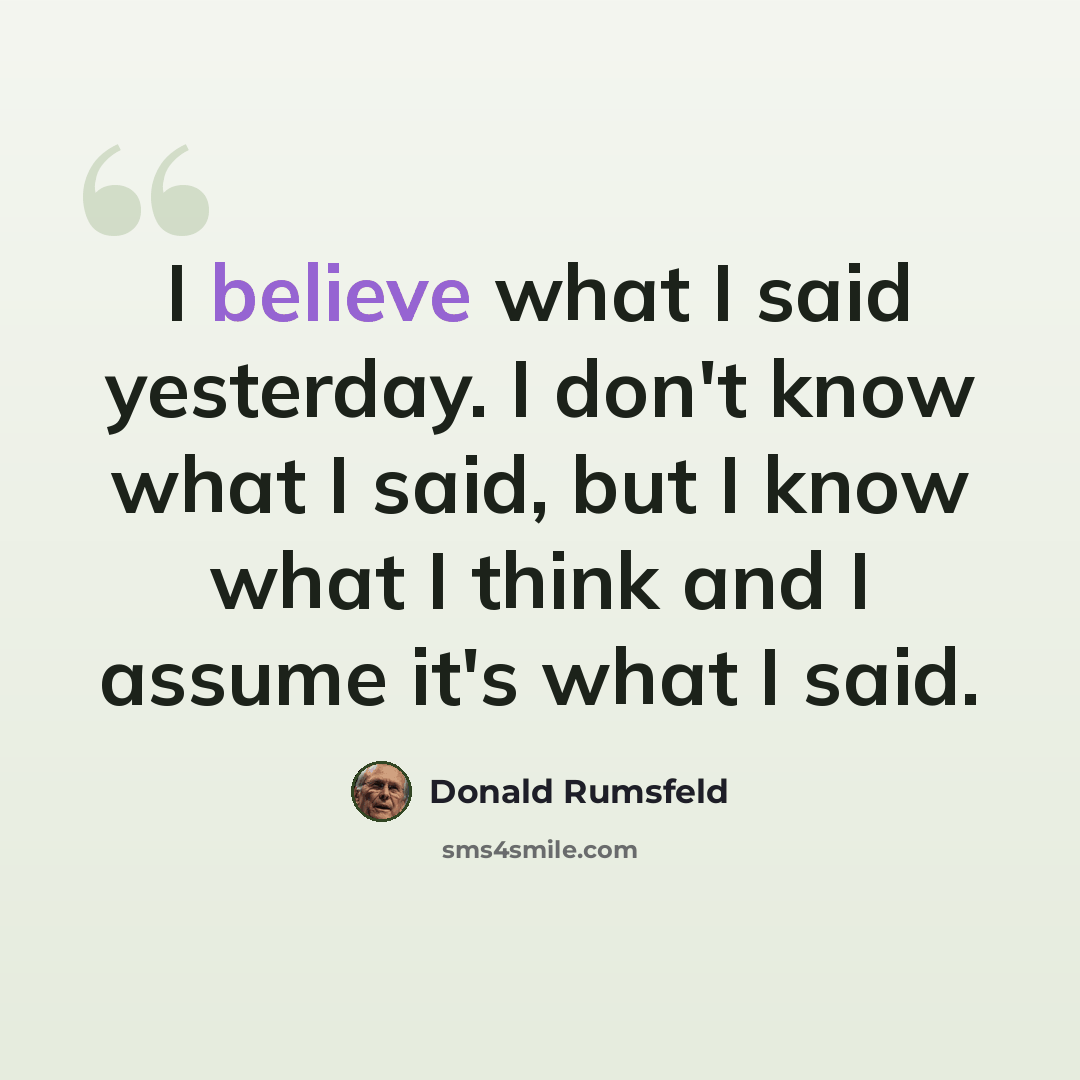 “I believe what I said yesterday. I don't know what I said, but I know what I think and I assume it's what I said.” quote by Donald Rumsfeld
