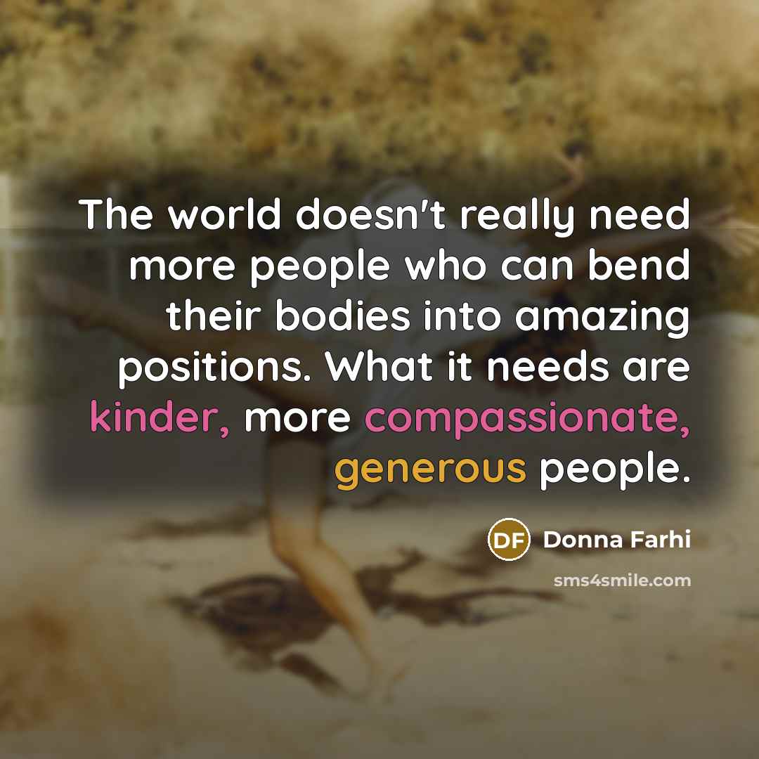 “The world doesn't really need more people who can bend their bodies into amazing positions. What it needs are kinder, more compassionate, generous people.” quote by Donna Farhi