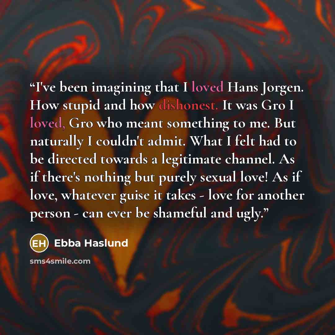 “I've been imagining that I loved Hans Jorgen. How stupid and how dishonest. It was Gro I loved, Gro who meant something to me. But naturally I couldn't admit. What I felt had to be directed towards a legitimate channel. As if there's nothing but purely sexual love! As if love, whatever guise it…” quote by Ebba Haslund