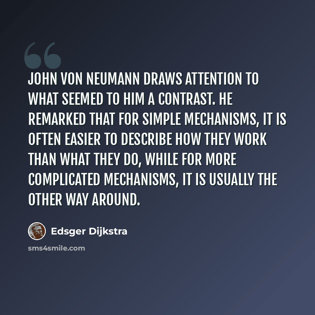 “John von Neumann draws attention to what seemed to him a contrast. He remarked that for simple mechanisms, it is often easier to describe how they work than what they do, while for more complicated mechanisms, it is usually the other way around.” quote by Edsger Dijkstra