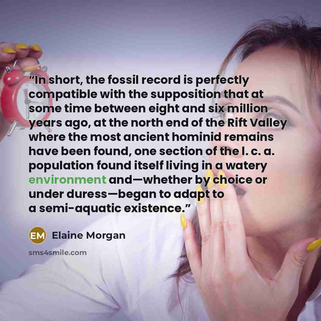 “In short, the fossil record is perfectly compatible with the supposition that at some time between eight and six million years ago, at the north end of the Rift Valley where the most ancient hominid remains have been found, one section of the l. c. a. population found itself living in a watery…” quote by Elaine Morgan