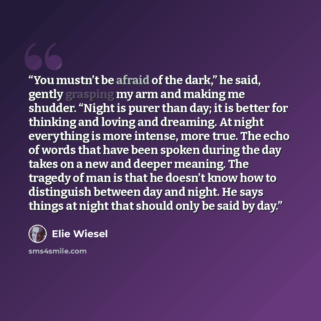 “You mustn’t be afraid of the dark,” he said, gently grasping my arm and making me shudder. “Night is purer than day; it is better for thinking and loving and dreaming. At night everything is more intense, more true. The echo of words that have been spoken during the day takes on a new and deeper…” quote by Elie Wiesel