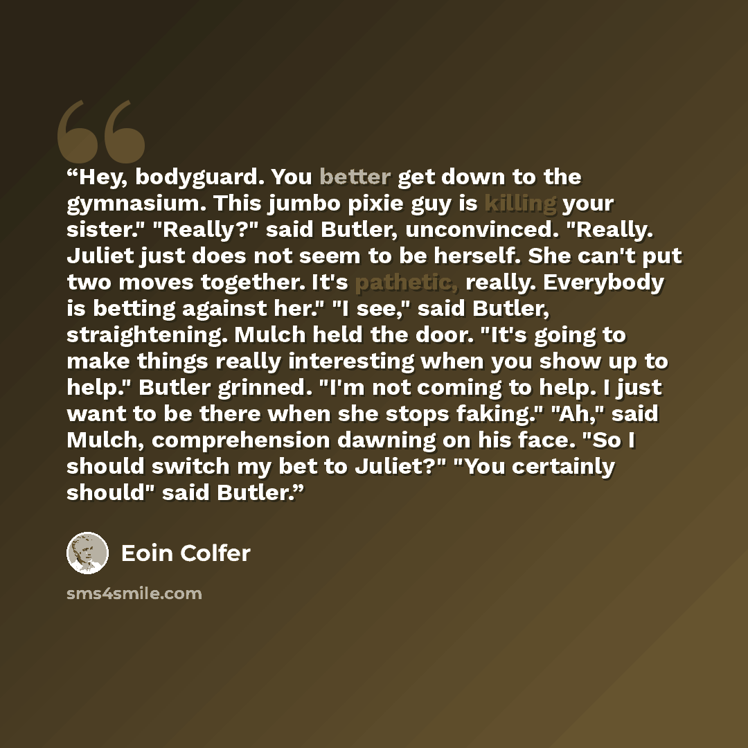 “Hey, bodyguard. You better get down to the gymnasium. This jumbo pixie guy is killing your sister." "Really?" said Butler, unconvinced. "Really. Juliet just does not seem to be herself. She can't put two moves together. It's pathetic, really. Everybody is betting against her." "I see," said…” quote by Eoin Colfer
