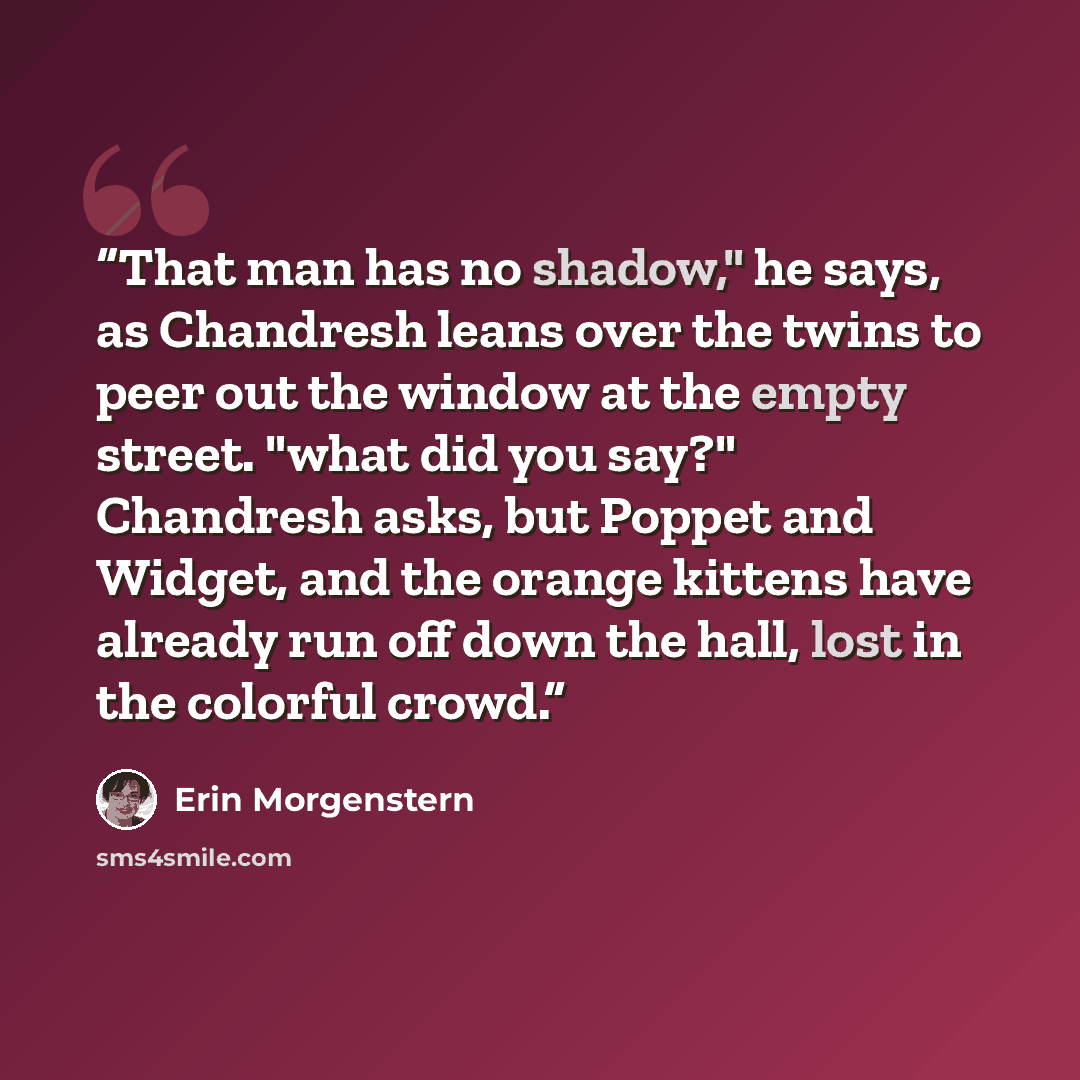 “That man has no shadow," he says, as Chandresh leans over the twins to peer out the window at the empty street. "what did you say?" Chandresh asks, but Poppet and Widget, and the orange kittens have already run off down the hall, lost in the colorful crowd.” quote by Erin Morgenstern