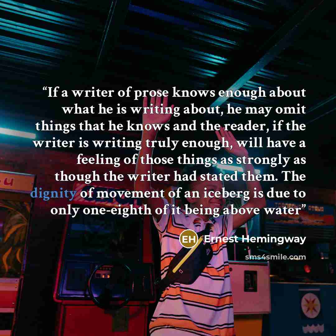 “If a writer of prose knows enough about what he is writing about, he may omit things that he knows and the reader, if the writer is writing truly enough, will have a feeling of those things as strongly as though the writer had stated them. The dignity of movement of an iceberg is due to only…” quote by Ernest Hemingway