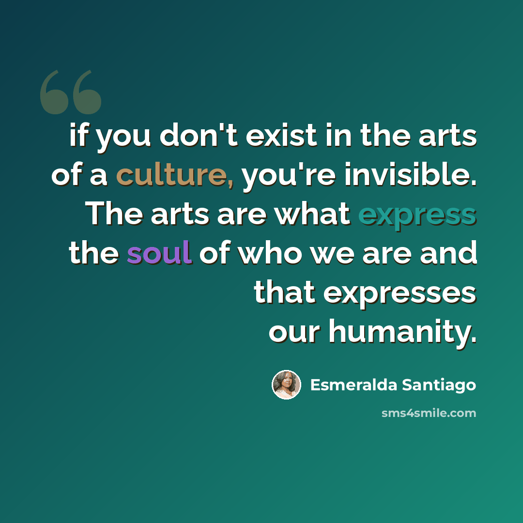 “if you don't exist in the arts of a culture, you're invisible. The arts are what express the soul of who we are and that expresses our humanity.” quote by Esmeralda Santiago