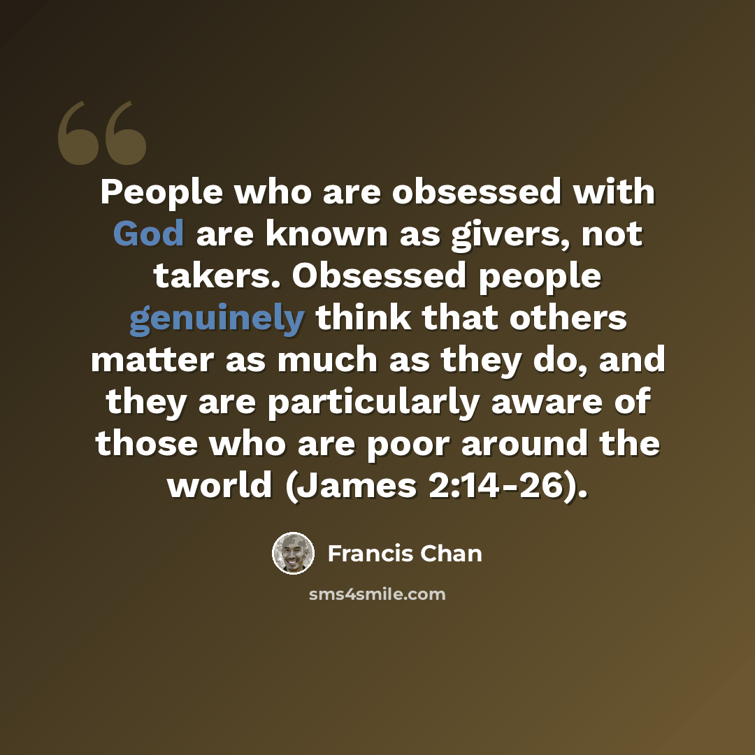 “People who are obsessed with God are known as givers, not takers. Obsessed people genuinely think that others matter as much as they do, and they are particularly aware of those who are poor around the world (James 2:14-26).” quote by Francis Chan