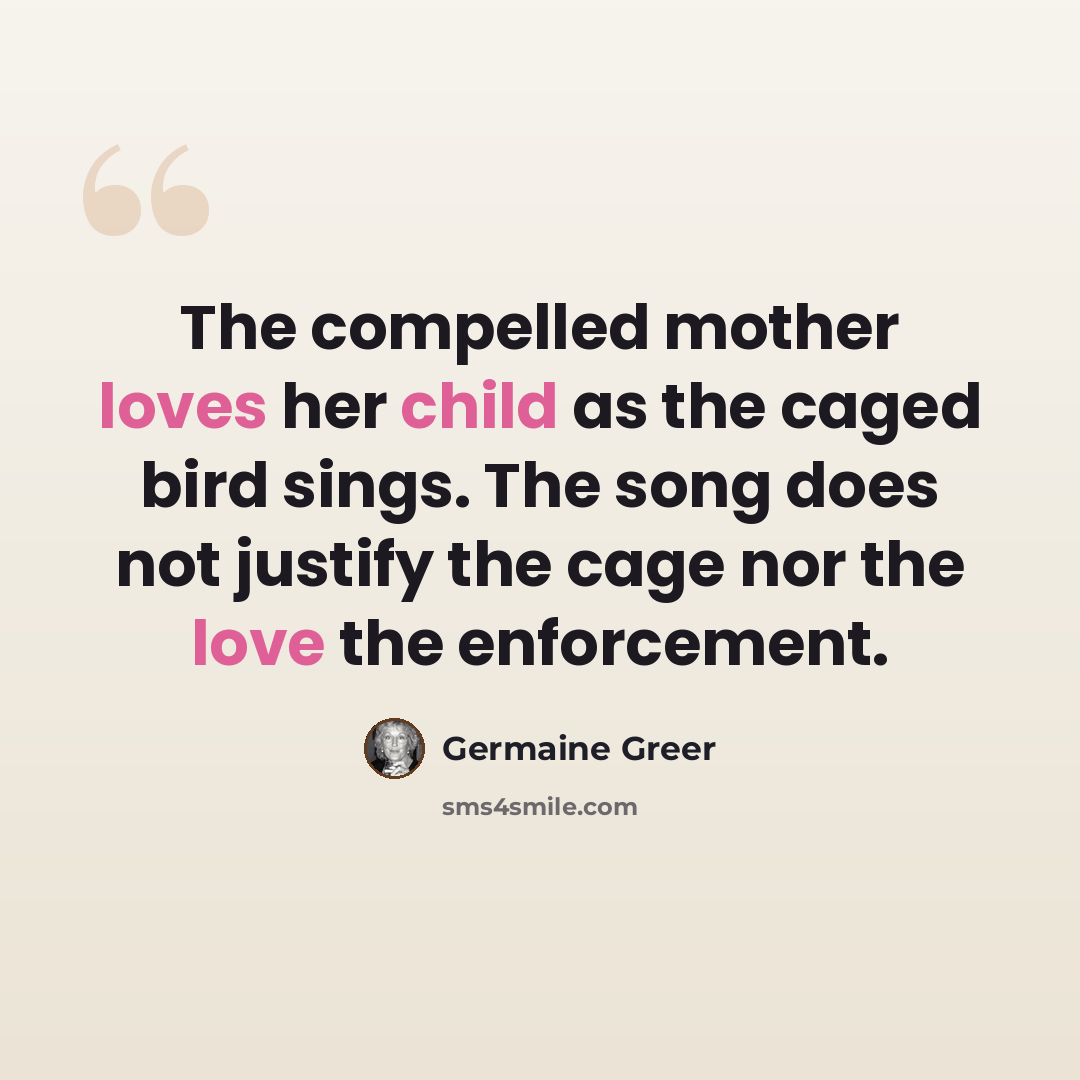 “The compelled mother loves her child as the caged bird sings. The song does not justify the cage nor the love the enforcement.” quote by Germaine Greer