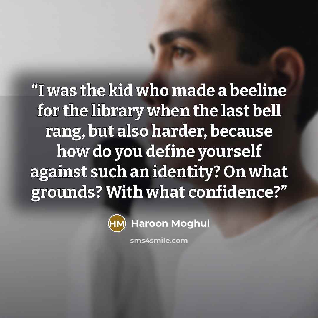 “I was the kid who made a beeline for the library when the last bell rang, but also harder, because how do you define yourself against such an identity? On what grounds? With what confidence?” quote by Haroon Moghul