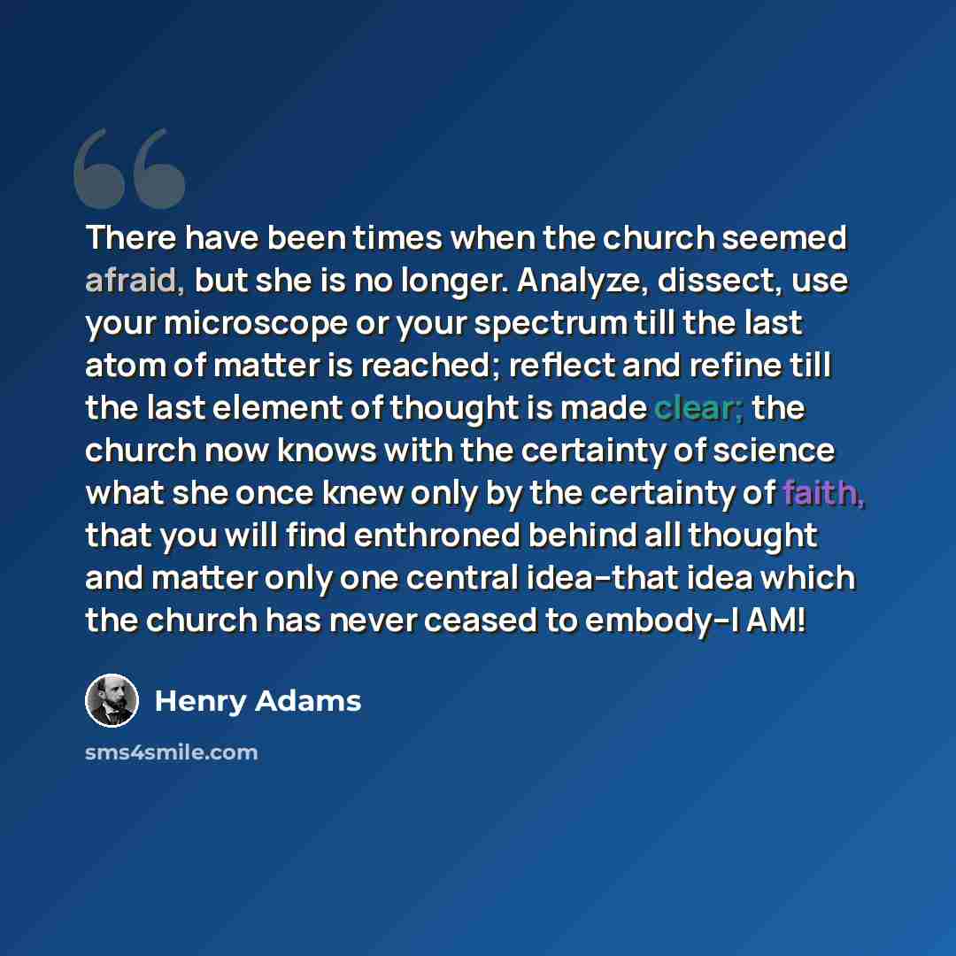 “There have been times when the church seemed afraid, but she is no longer. Analyze, dissect, use your microscope or your spectrum till the last atom of matter is reached; reflect and refine till the last element of thought is made clear; the church now knows with the certainty of science what she…” quote by Henry Adams