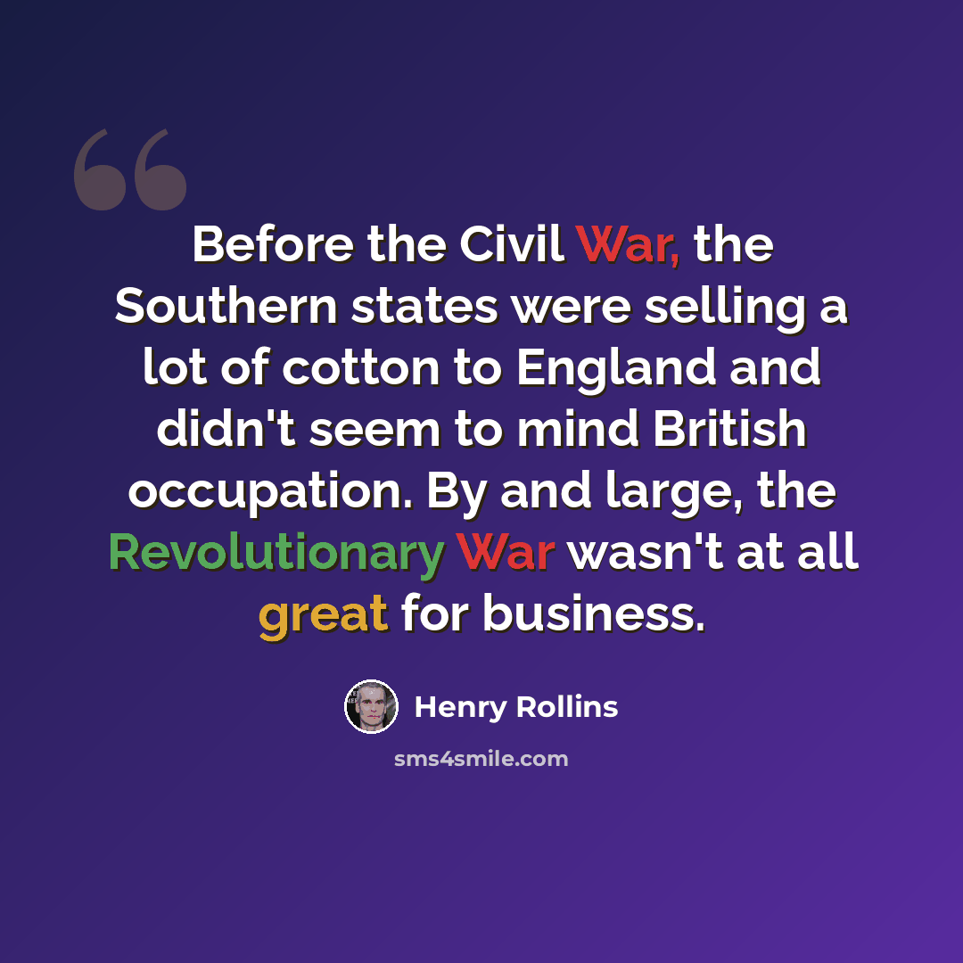“Before the Civil War, the Southern states were selling a lot of cotton to England and didn't seem to mind British occupation. By and large, the Revolutionary War wasn't at all great for business.” quote by Henry Rollins