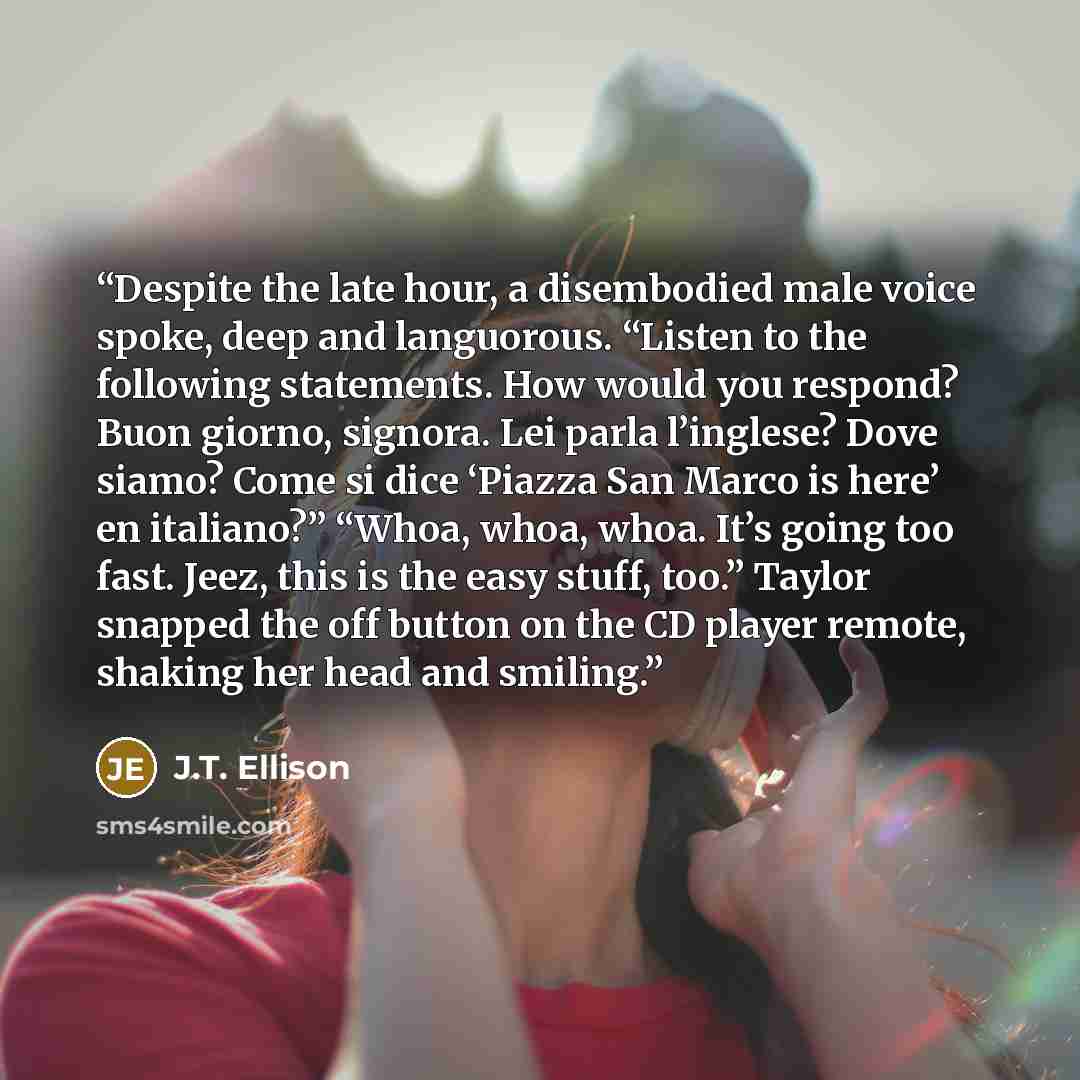 “Despite the late hour, a disembodied male voice spoke, deep and languorous. “Listen to the following statements. How would you respond? Buon giorno, signora. Lei parla l’inglese? Dove siamo? Come si dice ‘Piazza San Marco is here’ en italiano?” “Whoa, whoa, whoa. It’s going too fast. Jeez, this is…” quote by J.T. Ellison