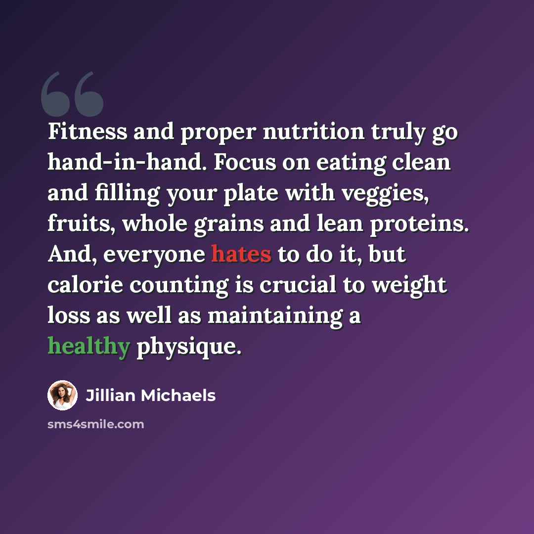 “Fitness and proper nutrition truly go hand-in-hand. Focus on eating clean and filling your plate with veggies, fruits, whole grains and lean proteins. And, everyone hates to do it, but calorie counting is crucial to weight loss as well as maintaining a healthy physique.” quote by Jillian Michaels