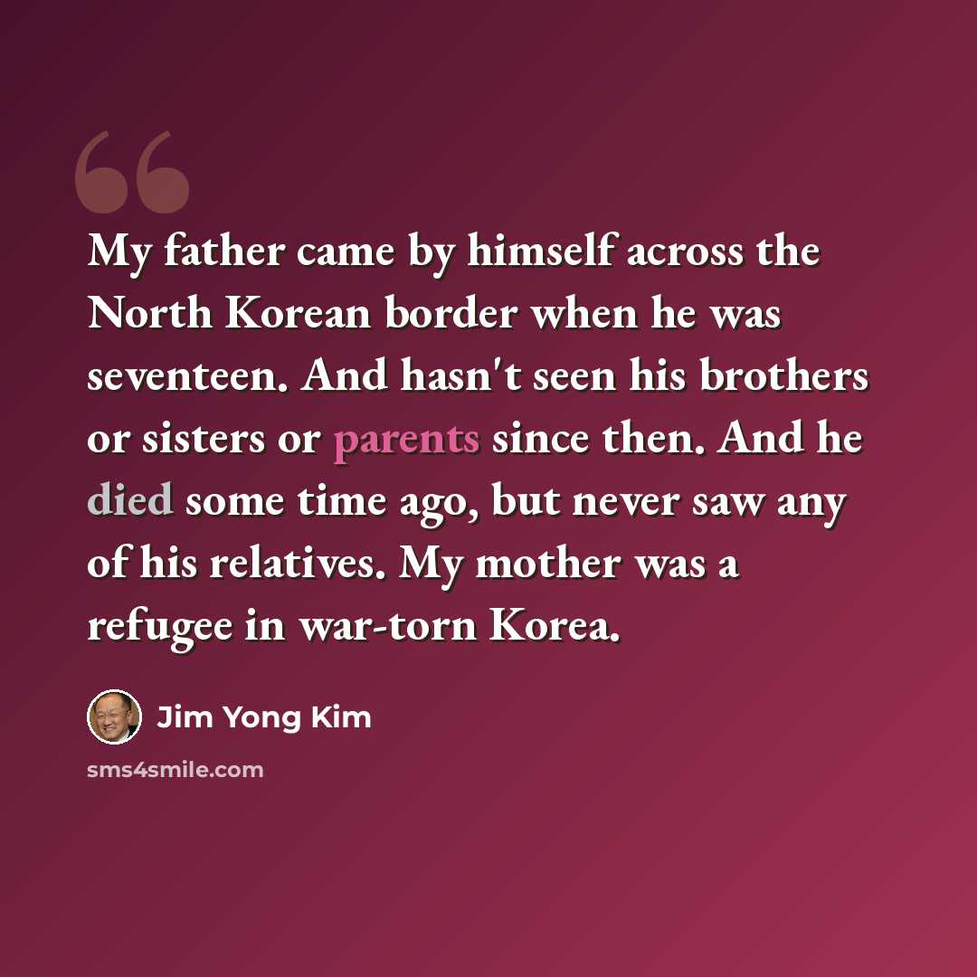 “My father came by himself across the North Korean border when he was seventeen. And hasn't seen his brothers or sisters or parents since then. And he died some time ago, but never saw any of his relatives. My mother was a refugee in war-torn Korea.” quote by Jim Yong Kim