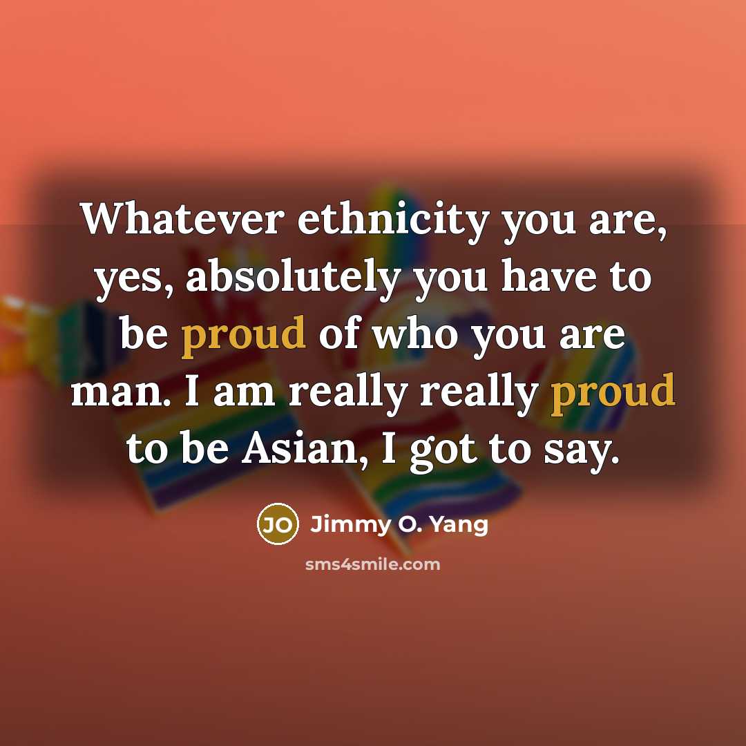 “Whatever ethnicity you are, yes, absolutely you have to be proud of who you are man. I am really really proud to be Asian, I got to say.” quote by Jimmy O. Yang